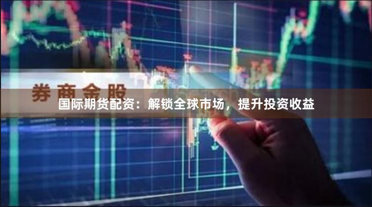 国际期货配资：解锁全球市场，提升投资收益
