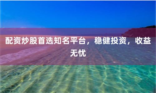 配资炒股首选知名平台，稳健投资，收益无忧