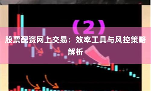 股票配资网上交易：效率工具与风控策略解析
